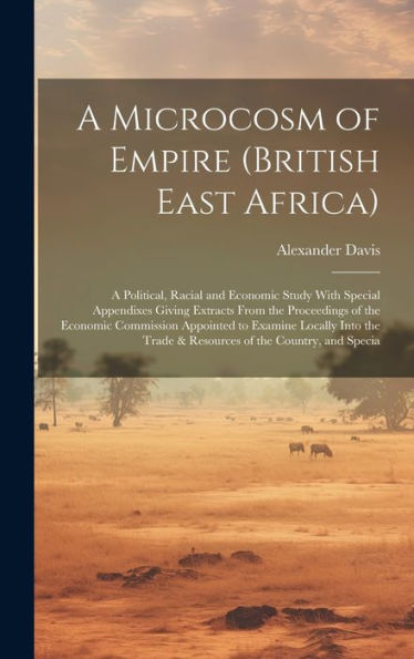 A Microcosm Of Empire (British East Africa): A Political, Racial And Economic Study With Special Appendixes Giving Extracts From The Proceedings Of ... Trade & Resources Of The Country, And Specia - 9781020788703