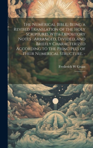The Numerical Bible.: Being A Revised Translation Of The Holy Scriptures With Expository Notes: Arranged, Divided, And Briefly Characterized According ... Principles Of Their Numerical Structure. -: 6 - 9781020790119