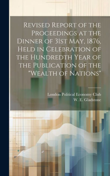 Revised Report Of The Proceedings At The Dinner Of 31St May, 1876, Held In Celebration Of The Hundredth Year Of The Publication Of The "Wealth Of Nations" - 9781020792960