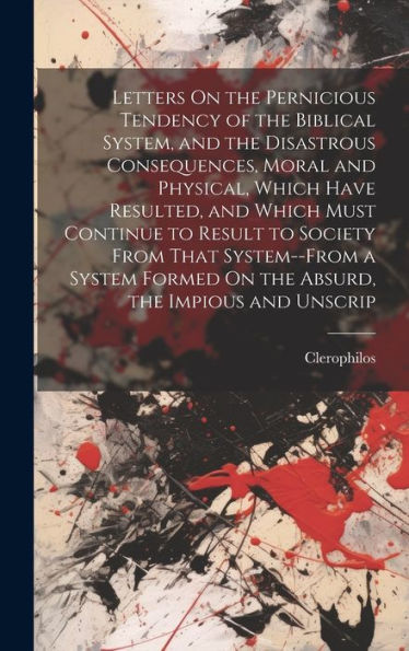 Letters On The Pernicious Tendency Of The Biblical System, And The Disastrous Consequences, Moral And Physical, Which Have Resulted, And Which Must ... Formed On The Absurd, The Impious And Unscrip