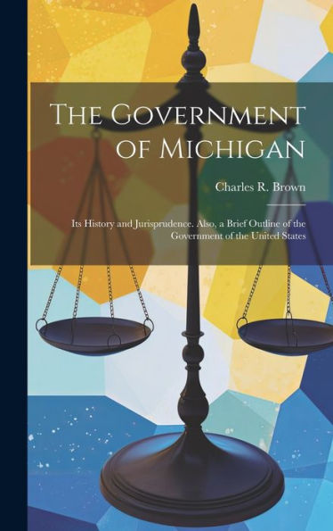 The Government Of Michigan: Its History And Jurisprudence. Also, A Brief Outline Of The Government Of The United States