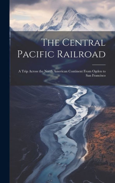 The Central Pacific Railroad: A Trip Across The North American Continent From Ogden To San Francisco