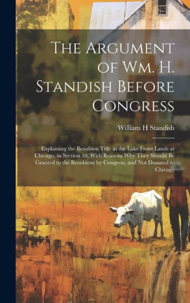 The Argument Of Wm. H. Standish Before Congress: Explaining The Beaubien Title In The Lake Front Lands At Chicago, In Section 10, With Reasons Why ... By Congress, And Not Donated To Chicago