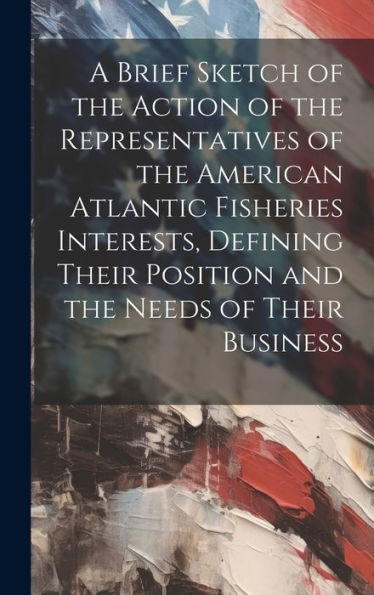 A Brief Sketch Of The Action Of The Representatives Of The American Atlantic Fisheries Interests, Defining Their Position And The Needs Of Their Business