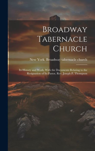 Broadway Tabernacle Church: Its History And Work, With The Documents Relating To The Resignation Of Its Pastor, Rev. Joseph P. Thompson