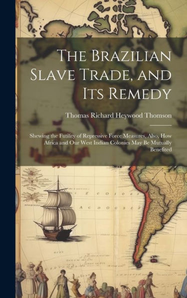 The Brazilian Slave Trade, And Its Remedy: Shewing The Futility Of Repressive Force Measures, Also, How Africa And Our West Indian Colonies May Be Mutually Benefited