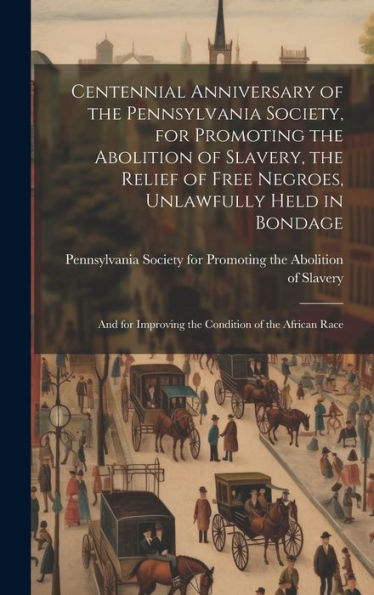 Centennial Anniversary Of The Pennsylvania Society, For Promoting The Abolition Of Slavery, The Relief Of Free Negroes, Unlawfully Held In Bondage: And For Improving The Condition Of The African Race