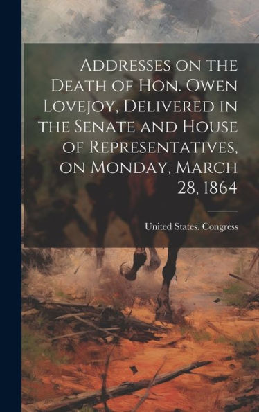 Addresses On The Death Of Hon. Owen Lovejoy, Delivered In The Senate And House Of Representatives, On Monday, March 28, 1864