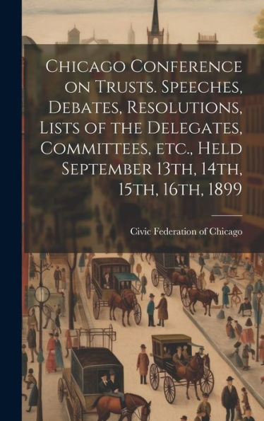 Chicago Conference On Trusts. Speeches, Debates, Resolutions, Lists Of The Delegates, Committees, Etc., Held September 13Th, 14Th, 15Th, 16Th, 1899