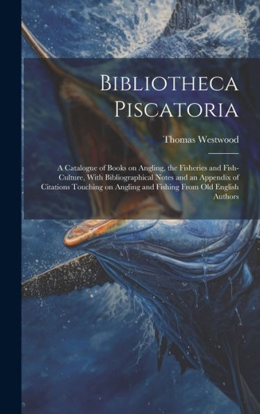 Bibliotheca Piscatoria: A Catalogue Of Books On Angling, The Fisheries And Fish-Culture, With Bibliographical Notes And An Appendix Of Citations ... Angling And Fishing From Old English Authors