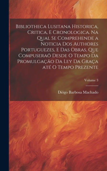 Bibliotheca Lusitana Historica, Critica, E Cronologica. Na Qual Se Comprehende A Noticia Dos Authores Portuguezes, E Das Obras, Que Compuseraõ Desde O ... Tempo Prezente; Volume 3 (Portuguese Edition)
