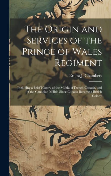 The Origin And Services Of The Prince Of Wales Regiment: Including A Brief History Of The Militia Of French Canada, And Of The Canadian Militia Since Canada Became A British Colony