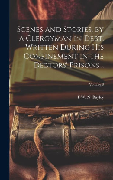 Scenes And Stories, By A Clergyman In Debt. Written During His Confinement In The Debtors' Prisons ..; Volume 3