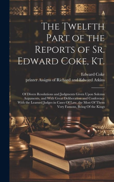 The Twelfth Part Of The Reports Of Sr. Edward Coke, Kt.: Of Divers Resolutions And Judgments Given Upon Solemn Arguments, And With Great Deliberation ... Most Of Them Very Famous, Being Of The Kings