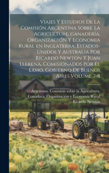 Viajes Y Estudios De La Comisión Argentina Sobre La Agriculture, Ganadería, Organización Y Economia Rural En Inglaterra, Estados-Unidos Y Australia ... De Buenos Aires Volume 7-8 (Spanish Edition)