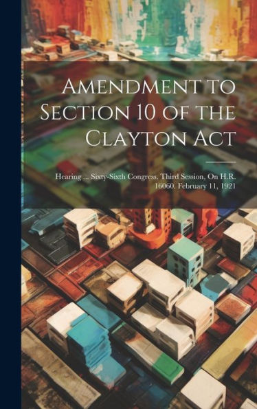 Amendment To Section 10 Of The Clayton Act: Hearing ... Sixty-Sixth Congress, Third Session, On H.R. 16060. February 11, 1921