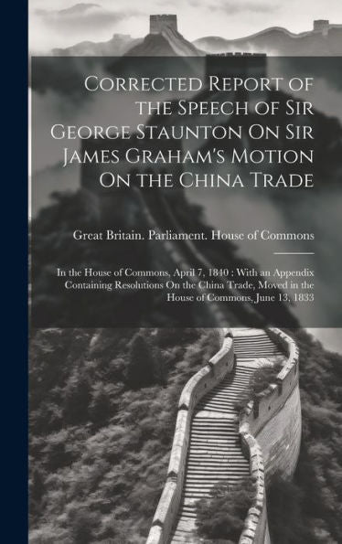 Corrected Report Of The Speech Of Sir George Staunton On Sir James Graham's Motion On The China Trade: In The House Of Commons, April 7, 1840: With An ... Moved In The House Of Commons, June 13, 1833