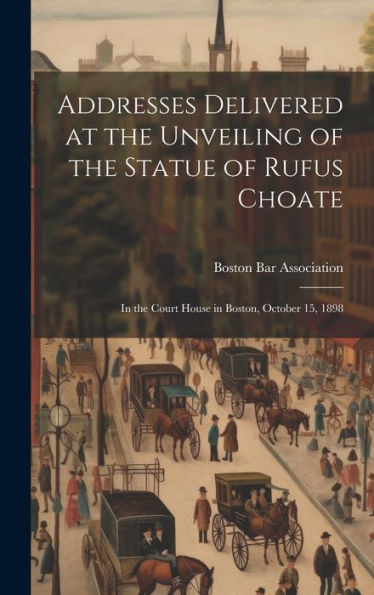 Addresses Delivered At The Unveiling Of The Statue Of Rufus Choate: In The Court House In Boston, October 15, 1898