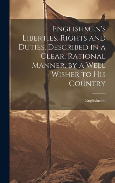 Englishmen's Liberties, Rights And Duties, Described In A Clear, Rational Manner, By A Well Wisher To His Country