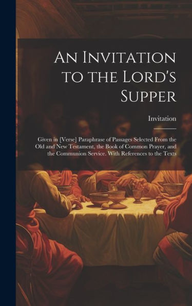 An Invitation To The Lord's Supper: Given In [Verse] Paraphrase Of Passages Selected From The Old And New Testament, The Book Of Common Prayer, And The Communion Service. With References To The Texts