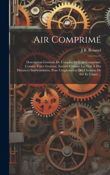 Air Comprimé: Description Générale De L'Emploi De L'Air Comprimé, Comme Force Gratuite, Envoyé Comme Les Gaz À Des Distances Indéterminées, Pour ... Chemins De Fer Et Usines ... (French Edition)