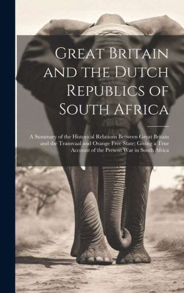 Great Britain And The Dutch Republics Of South Africa: A Summary Of The Historical Relations Between Great Britain And The Transvaal And Orange Free ... Account Of The Present War In South Africa