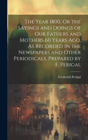 The Year 1800, Or The Sayings And Doings Of Our Fathers And Mothers 60 Years Ago, As Recorded In The Newspapers And Other Periodicals, Prepared By F. Perigal