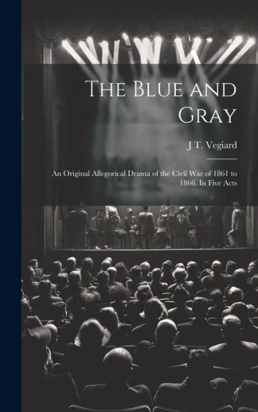 The Blue And Gray; An Original Allegorical Drama Of The Civil War Of 1861 To 1866. In Five Acts