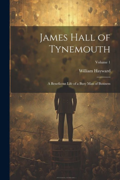 James Hall Of Tynemouth: A Beneficent Life Of A Busy Man Of Business; Volume 1