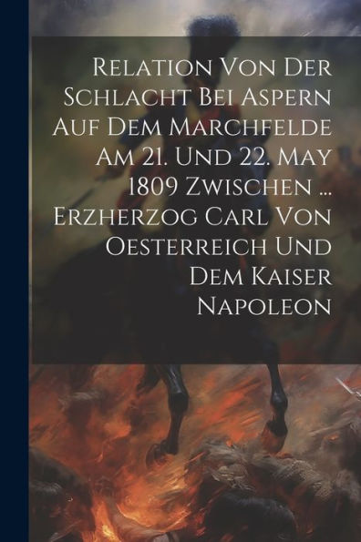 Relation Von Der Schlacht Bei Aspern Auf Dem Marchfelde Am 21. Und 22. May 1809 Zwischen ... Erzherzog Carl Von Oesterreich Und Dem Kaiser Napoleon - 9781021310033