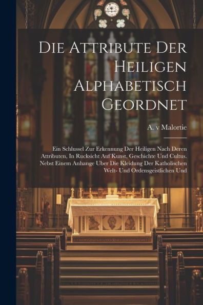 Die Attribute Der Heiligen Alphabetisch Geordnet: Ein Schlussel Zur Erkennung Der Heiligen Nach Deren Attributen, In Rucksicht Auf Kunst, Geschichte ... Katholischen Welt- Und Ordensgeistlichen Und - 9781021310507