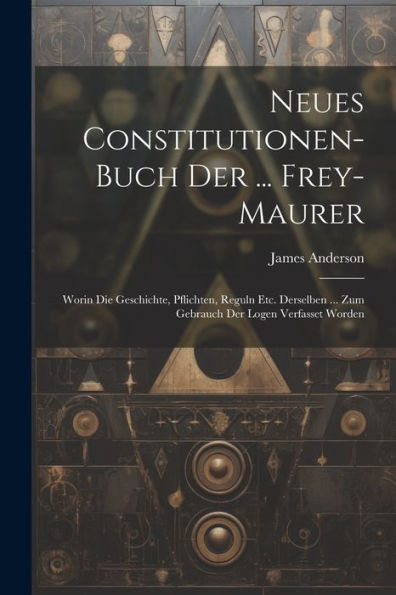 Neues Constitutionen-Buch Der ... Frey-Maurer: Worin Die Geschichte, Pflichten, Reguln Etc. Derselben ... Zum Gebrauch Der Logen Verfasset Worden