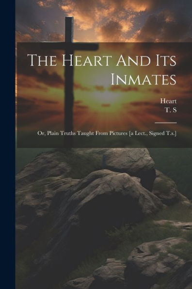 The Heart And Its Inmates: Or, Plain Truths Taught From Pictures [A Lect., Signed T.S.]