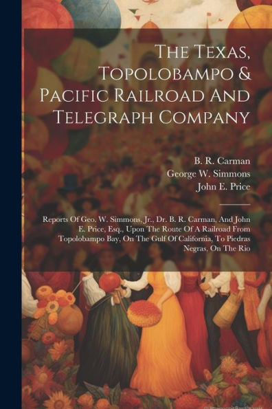 The Texas, Topolobampo & Pacific Railroad And Telegraph Company: Reports Of Geo. W. Simmons, Jr., Dr. B. R. Carman, And John E. Price, Esq., Upon The ... Of California, To Piedras Negras, On The Rio