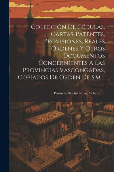 Colección De Cédulas, Cartas-Patentes, Provisiones, Reales Órdenes Y Otros Documentos Concernientes A Las Provincias Vascongadas, Copiados De Orden De ... De Guipúzcoa, Volume 3... (Spanish Edition)