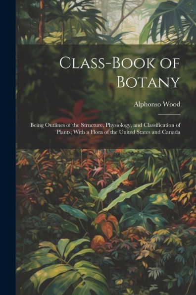 Class-Book Of Botany: Being Outlines Of The Structure, Physiology, And Classification Of Plants; With A Flora Of The United States And Canada