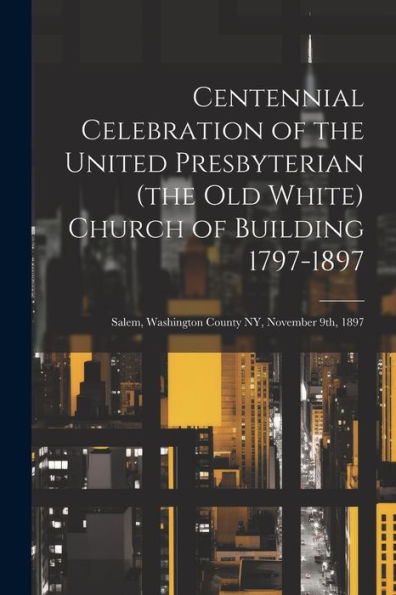 Centennial Celebration Of The United Presbyterian (The Old White) Church Of Building 1797-1897: Salem, Washington County Ny, November 9Th, 1897