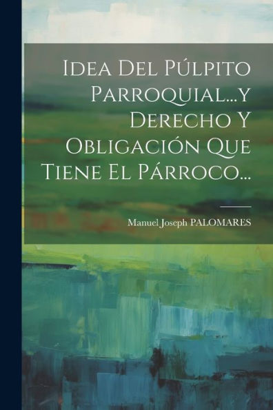 Idea Del Púlpito Parroquial...Y Derecho Y Obligación Que Tiene El Párroco... (Spanish Edition)