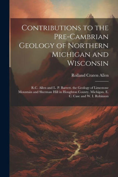 Contributions To The Pre-Cambrian Geology Of Northern Michigan And Wisconsin: R.C. Allen And L. P. Barrett. The Geology Of Limestone Mountain And ... Michigan. E. C. Case And W. I. Robinson