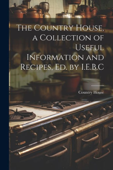 The Country House, A Collection Of Useful Information And Recipes, Ed. By I.E.B.C