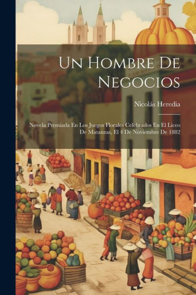 Un Hombre De Negocios: Novela Premiada En Los Juegos Florales Celebrados En El Liceo De Matanzas, El 4 De Noviembre De 1882 (Spanish Edition)
