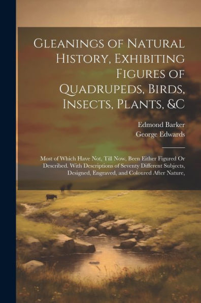 Gleanings Of Natural History, Exhibiting Figures Of Quadrupeds, Birds, Insects, Plants, &C: Most Of Which Have Not, Till Now, Been Either Figured Or ... Engraved, And Coloured After Nature,