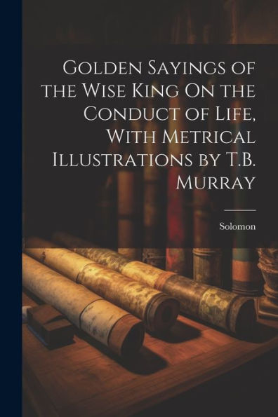 Golden Sayings Of The Wise King On The Conduct Of Life, With Metrical Illustrations By T.B. Murray