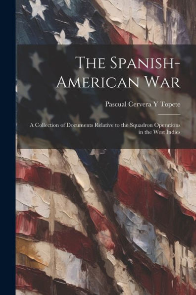 The Spanish-American War: A Collection Of Documents Relative To The Squadron Operations In The West Indies