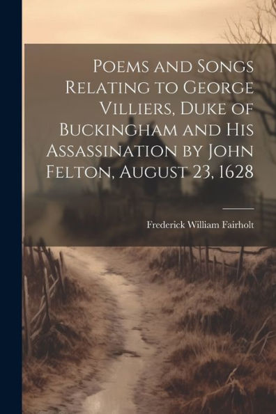 Poems And Songs Relating To George Villiers, Duke Of Buckingham And His Assassination By John Felton, August 23, 1628