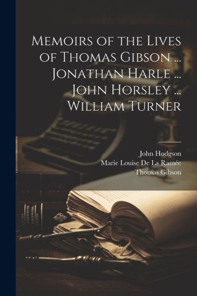 Memoirs Of The Lives Of Thomas Gibson ... Jonathan Harle ... John Horsley ... William Turner