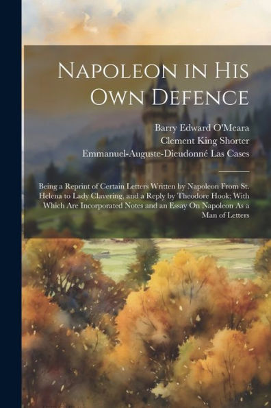 Napoleon In His Own Defence: Being A Reprint Of Certain Letters Written By Napoleon From St. Helena To Lady Clavering, And A Reply By Theodore Hook; ... And An Essay On Napoleon As A Man Of Letters