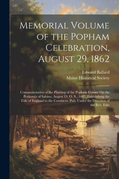 Memorial Volume Of The Popham Celebration, August 29, 1862: Commemorative Of The Planting Of The Popham Colony On The Peninsula Of Sabino, August 19, ... Pub. Under The Direction Of The Rev. Edw