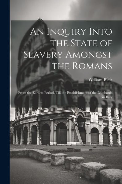 An Inquiry Into The State Of Slavery Amongst The Romans: From The Earliest Period, Till The Establishment Of The Lombards In Italy