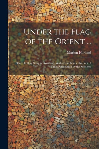 Under The Flag Of The Orient ...: The Thrilling Story Of Armenia: With An Authentic Account Of Cruel Persecution By The Moslems